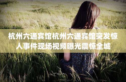 杭州六通宾馆杭州六通宾馆突发惊人事件现场视频曝光震惊全城