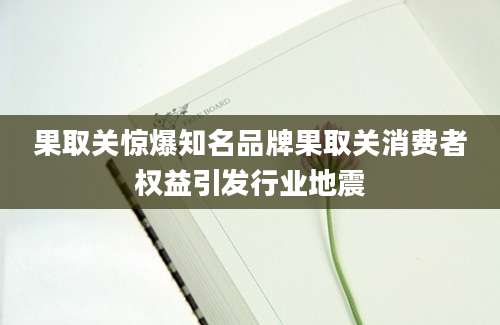 果取关惊爆知名品牌果取关消费者权益引发行业地震