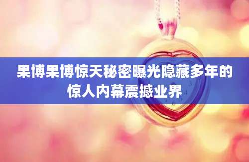 果博果博惊天秘密曝光隐藏多年的惊人内幕震撼业界
