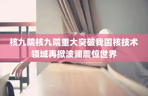 核九院核九院重大突破我国核技术领域再掀波澜震惊世界