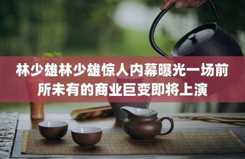 林少雄林少雄惊人内幕曝光一场前所未有的商业巨变即将上演