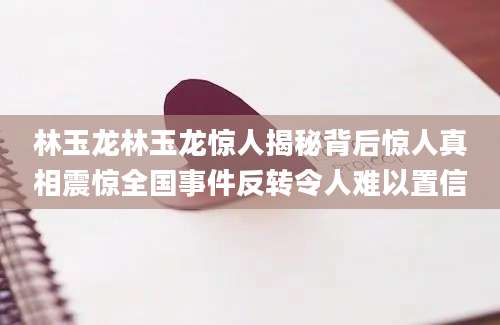 林玉龙林玉龙惊人揭秘背后惊人真相震惊全国事件反转令人难以置信