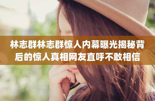 林志群林志群惊人内幕曝光揭秘背后的惊人真相网友直呼不敢相信