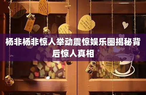 杨非杨非惊人举动震惊娱乐圈揭秘背后惊人真相