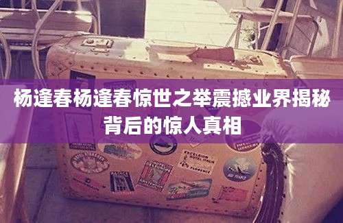 杨逢春杨逢春惊世之举震撼业界揭秘背后的惊人真相