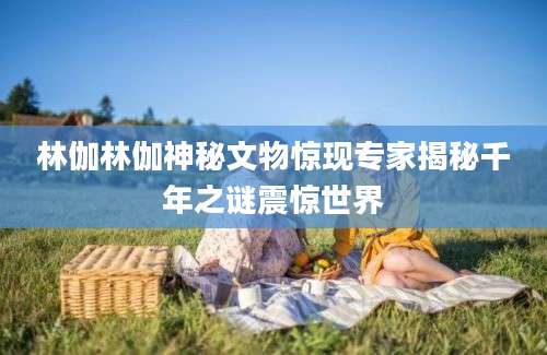 林伽林伽神秘文物惊现专家揭秘千年之谜震惊世界