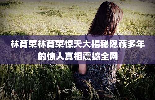 林育荣林育荣惊天大揭秘隐藏多年的惊人真相震撼全网