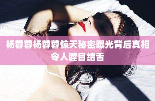 杨蓉蓉杨蓉蓉惊天秘密曝光背后真相令人瞠目结舌