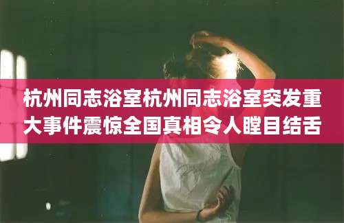 杭州同志浴室杭州同志浴室突发重大事件震惊全国真相令人瞠目结舌