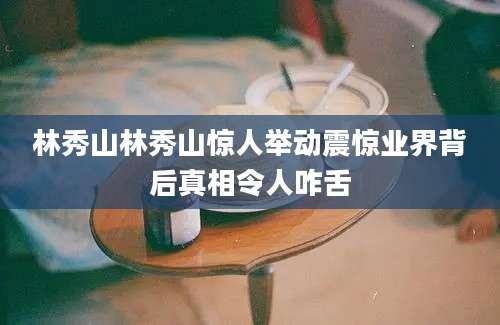 林秀山林秀山惊人举动震惊业界背后真相令人咋舌