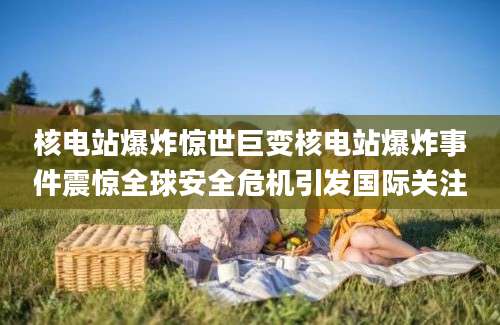 核电站爆炸惊世巨变核电站爆炸事件震惊全球安全危机引发国际关注
