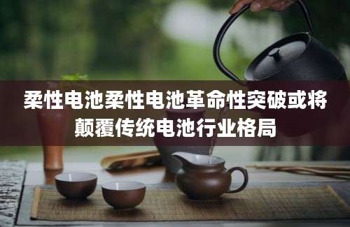 柔性电池柔性电池革命性突破或将颠覆传统电池行业格局