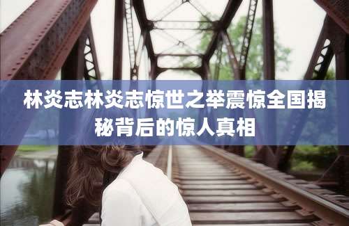 林炎志林炎志惊世之举震惊全国揭秘背后的惊人真相