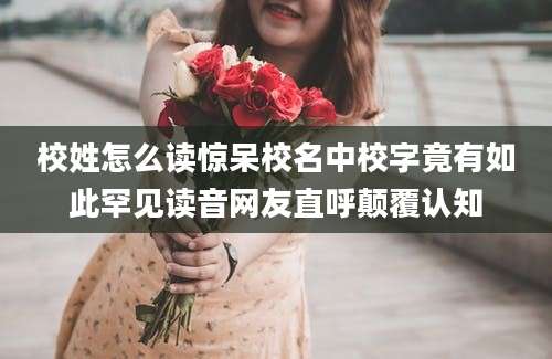 校姓怎么读惊呆校名中校字竟有如此罕见读音网友直呼颠覆认知