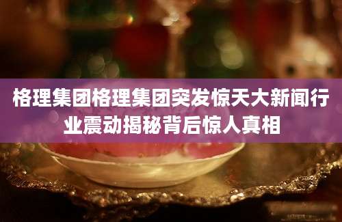 格理集团格理集团突发惊天大新闻行业震动揭秘背后惊人真相