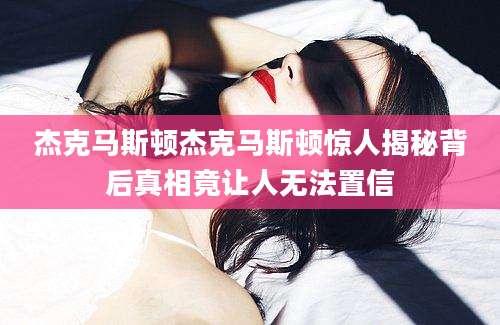 杰克马斯顿杰克马斯顿惊人揭秘背后真相竟让人无法置信