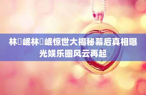 林煐岷林煐岷惊世大揭秘幕后真相曝光娱乐圈风云再起