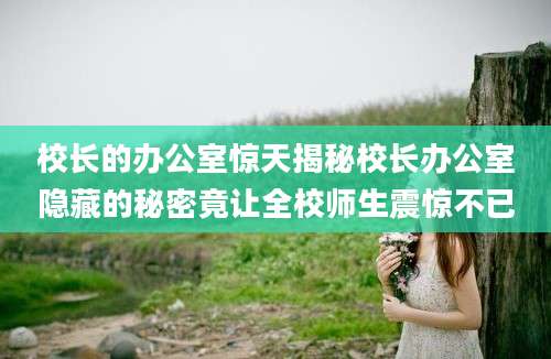 校长的办公室惊天揭秘校长办公室隐藏的秘密竟让全校师生震惊不已