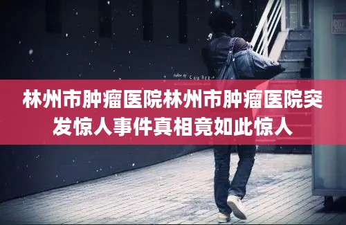 林州市肿瘤医院林州市肿瘤医院突发惊人事件真相竟如此惊人