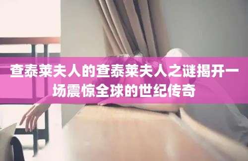 查泰莱夫人的查泰莱夫人之谜揭开一场震惊全球的世纪传奇