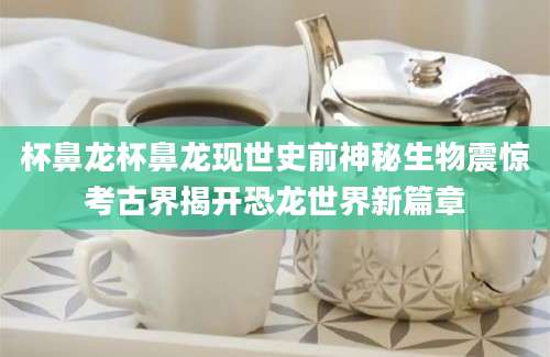 杯鼻龙杯鼻龙现世史前神秘生物震惊考古界揭开恐龙世界新篇章
