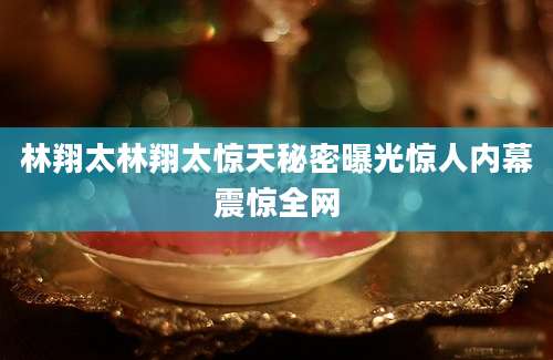 林翔太林翔太惊天秘密曝光惊人内幕震惊全网