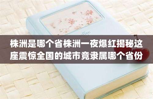 株洲是哪个省株洲一夜爆红揭秘这座震惊全国的城市竟隶属哪个省份