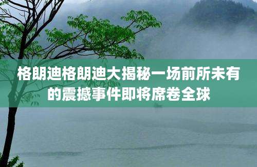 格朗迪格朗迪大揭秘一场前所未有的震撼事件即将席卷全球