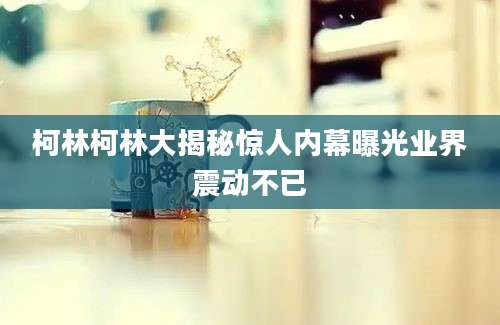 柯林柯林大揭秘惊人内幕曝光业界震动不已