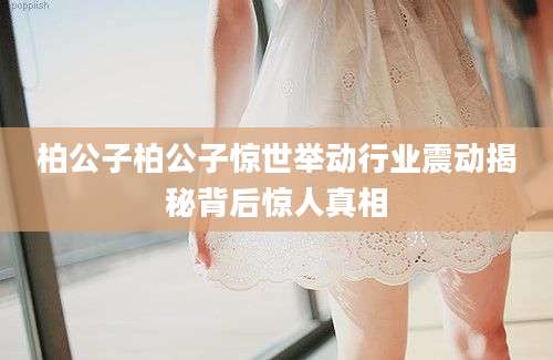 柏公子柏公子惊世举动行业震动揭秘背后惊人真相