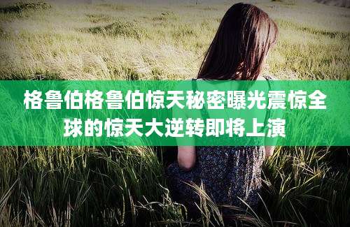 格鲁伯格鲁伯惊天秘密曝光震惊全球的惊天大逆转即将上演