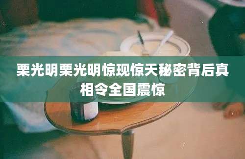 栗光明栗光明惊现惊天秘密背后真相令全国震惊