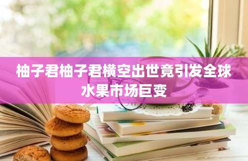 柚子君柚子君横空出世竟引发全球水果市场巨变