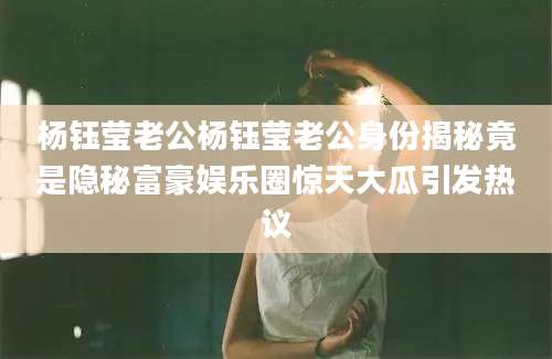 杨钰莹老公杨钰莹老公身份揭秘竟是隐秘富豪娱乐圈惊天大瓜引发热议