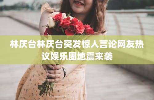 林庆台林庆台突发惊人言论网友热议娱乐圈地震来袭