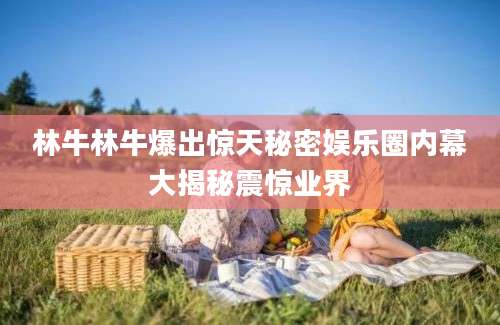 林牛林牛爆出惊天秘密娱乐圈内幕大揭秘震惊业界