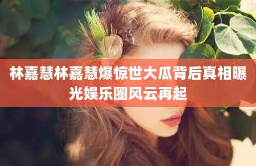 林嘉慧林嘉慧爆惊世大瓜背后真相曝光娱乐圈风云再起