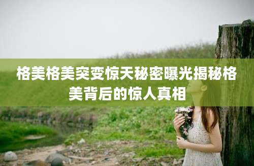 格美格美突变惊天秘密曝光揭秘格美背后的惊人真相