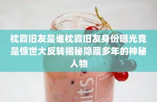 枕霞旧友是谁枕霞旧友身份曝光竟是惊世大反转揭秘隐藏多年的神秘人物