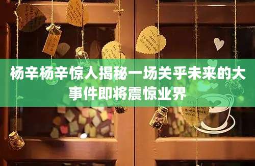 杨辛杨辛惊人揭秘一场关乎未来的大事件即将震惊业界