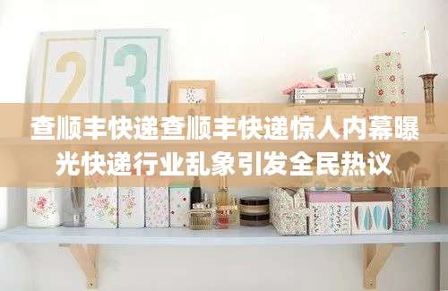 查顺丰快递查顺丰快递惊人内幕曝光快递行业乱象引发全民热议