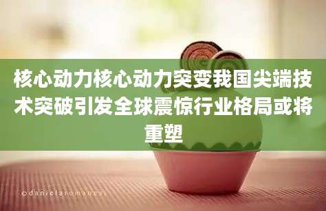 核心动力核心动力突变我国尖端技术突破引发全球震惊行业格局或将重塑