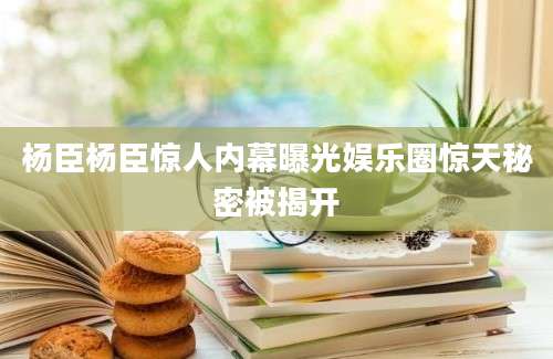 杨臣杨臣惊人内幕曝光娱乐圈惊天秘密被揭开