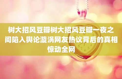 树大招风豆瓣树大招风豆瓣一夜之间陷入舆论漩涡网友热议背后的真相惊动全网