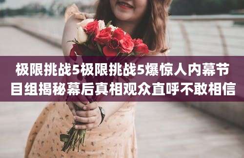 极限挑战5极限挑战5爆惊人内幕节目组揭秘幕后真相观众直呼不敢相信