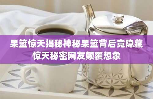 果篮惊天揭秘神秘果篮背后竟隐藏惊天秘密网友颠覆想象