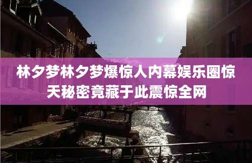 林夕梦林夕梦爆惊人内幕娱乐圈惊天秘密竟藏于此震惊全网