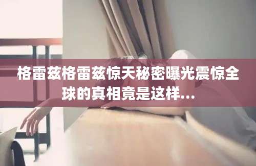 格雷兹格雷兹惊天秘密曝光震惊全球的真相竟是这样...
