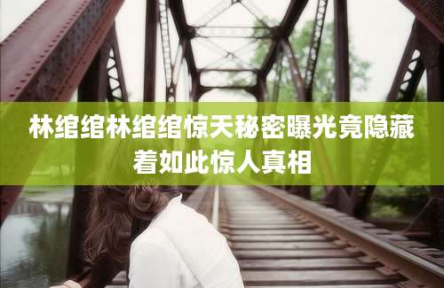林绾绾林绾绾惊天秘密曝光竟隐藏着如此惊人真相