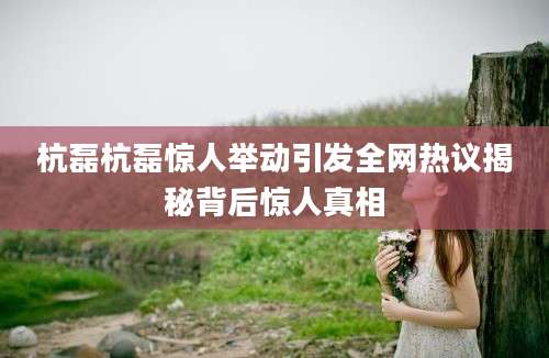 杭磊杭磊惊人举动引发全网热议揭秘背后惊人真相